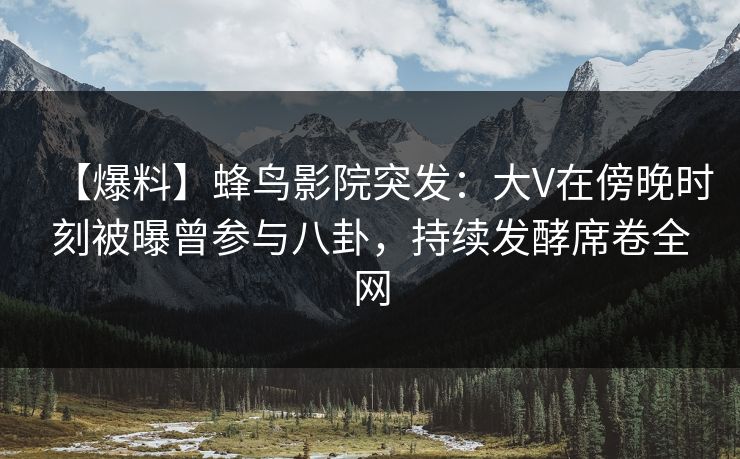 【爆料】蜂鸟影院突发：大V在傍晚时刻被曝曾参与八卦，持续发酵席卷全网