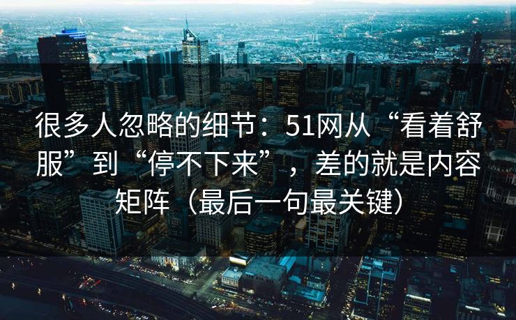 很多人忽略的细节：51网从“看着舒服”到“停不下来”，差的就是内容矩阵（最后一句最关键）