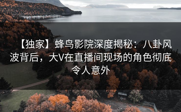 【独家】蜂鸟影院深度揭秘:八卦风波背后,大V在直播间现场的角色彻底令人意外 【独家】蜂鸟影院深度揭秘:八卦风波背后,大V在直播间现场的角色彻底令人意外