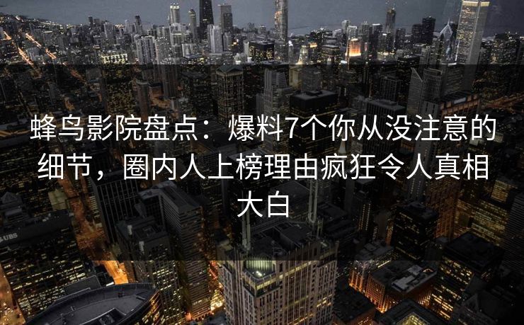 蜂鸟影院盘点：爆料7个你从没注意的细节，圈内人上榜理由疯狂令人真相大白