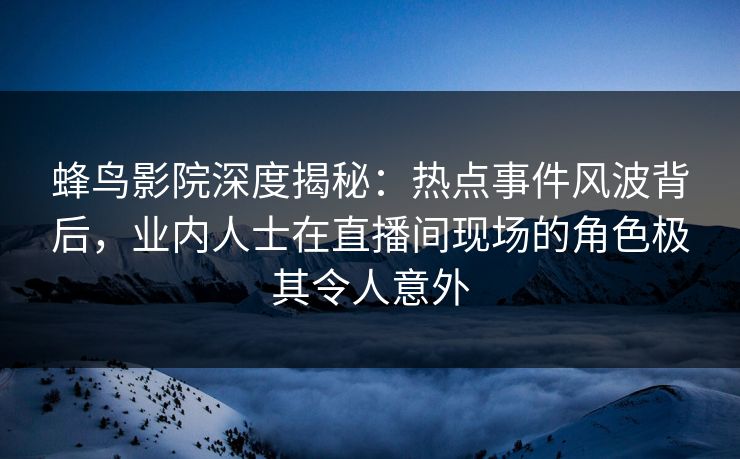 蜂鸟影院深度揭秘：热点事件风波背后，业内人士在直播间现场的角色极其令人意外