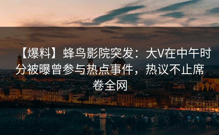 【爆料】蜂鸟影院突发：大V在中午时分被曝曾参与热点事件，热议不止席卷全网