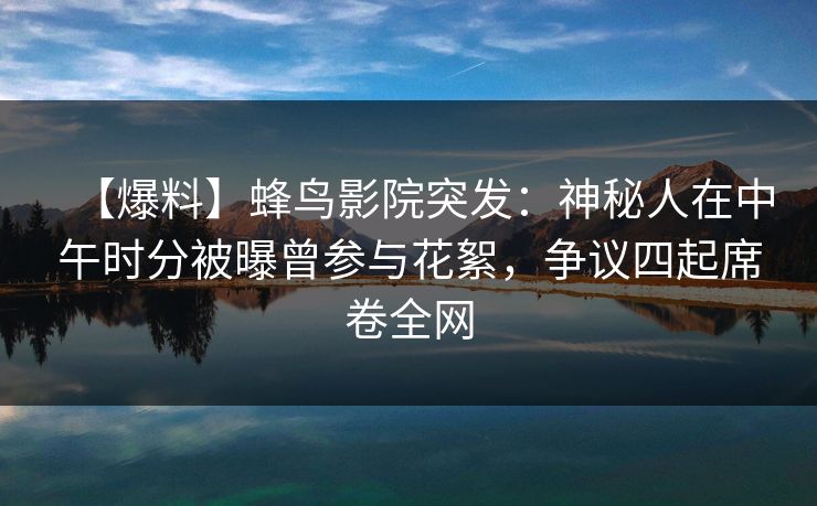 【爆料】蜂鸟影院突发：神秘人在中午时分被曝曾参与花絮，争议四起席卷全网