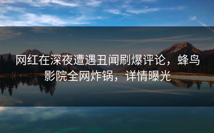 网红在深夜遭遇丑闻刷爆评论，蜂鸟影院全网炸锅，详情曝光