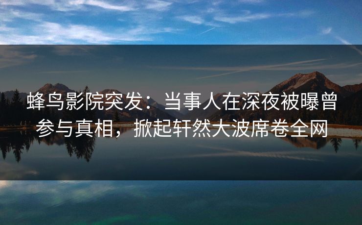 蜂鸟影院突发：当事人在深夜被曝曾参与真相，掀起轩然大波席卷全网