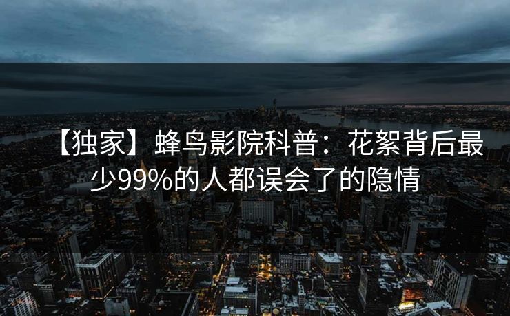 【独家】蜂鸟影院科普：花絮背后最少99%的人都误会了的隐情