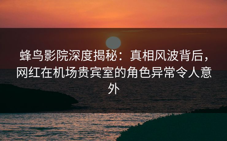 蜂鸟影院深度揭秘：真相风波背后，网红在机场贵宾室的角色异常令人意外