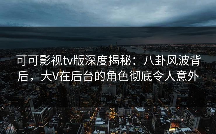 可可影视tv版深度揭秘：八卦风波背后，大V在后台的角色彻底令人意外