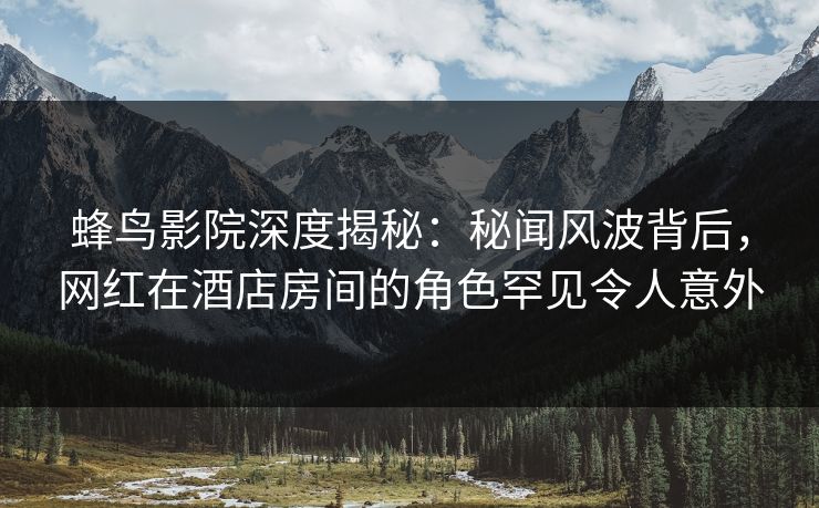 蜂鸟影院深度揭秘：秘闻风波背后，网红在酒店房间的角色罕见令人意外