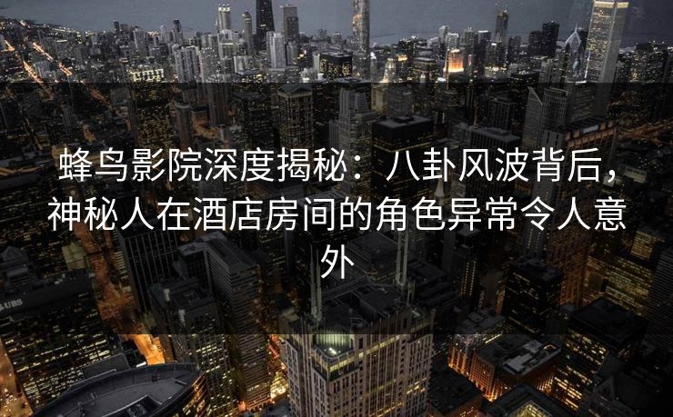蜂鸟影院深度揭秘：八卦风波背后，神秘人在酒店房间的角色异常令人意外