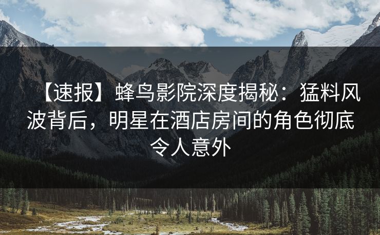 【速报】蜂鸟影院深度揭秘：猛料风波背后，明星在酒店房间的角色彻底令人意外