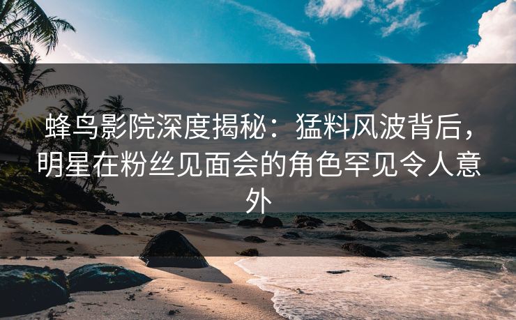 蜂鸟影院深度揭秘：猛料风波背后，明星在粉丝见面会的角色罕见令人意外