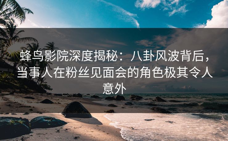 蜂鸟影院深度揭秘：八卦风波背后，当事人在粉丝见面会的角色极其令人意外