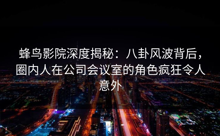 蜂鸟影院深度揭秘:八卦风波背后,圈内人在公司会议室的角色疯狂令人意外 蜂鸟影院深度揭秘:八卦风波背后,圈内人在公司会议室的角色疯狂令人意外