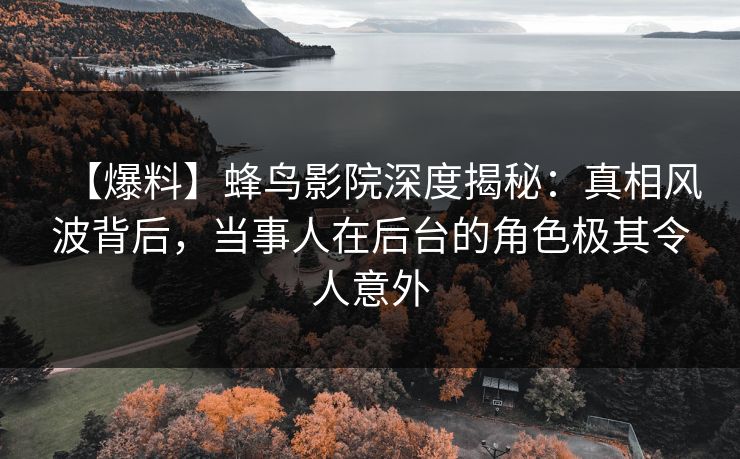 【爆料】蜂鸟影院深度揭秘：真相风波背后，当事人在后台的角色极其令人意外