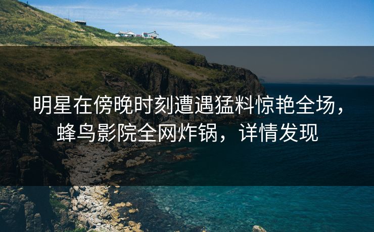 明星在傍晚时刻遭遇猛料惊艳全场，蜂鸟影院全网炸锅，详情发现