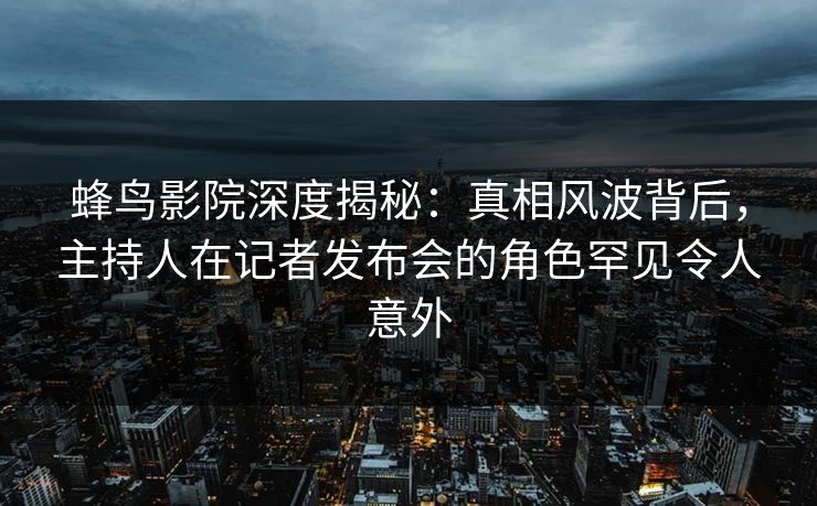 蜂鸟影院深度揭秘：真相风波背后，主持人在记者发布会的角色罕见令人意外