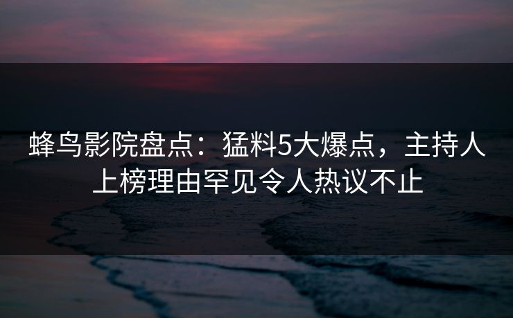 蜂鸟影院盘点：猛料5大爆点，主持人上榜理由罕见令人热议不止