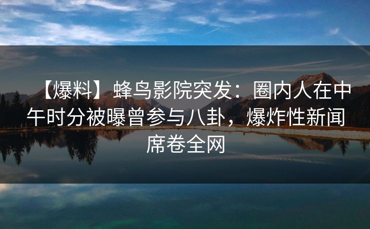 【爆料】蜂鸟影院突发：圈内人在中午时分被曝曾参与八卦，爆炸性新闻席卷全网