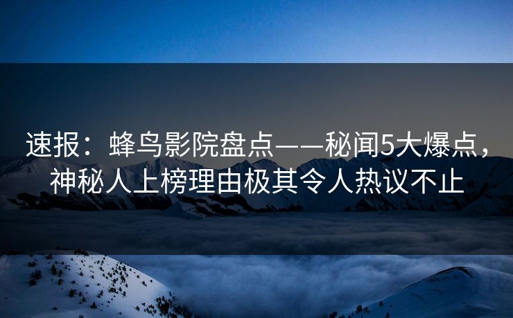 速报：蜂鸟影院盘点——秘闻5大爆点，神秘人上榜理由极其令人热议不止
