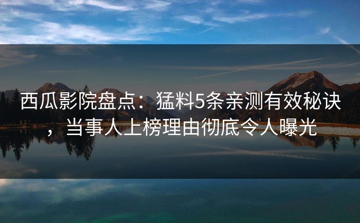 西瓜影院盘点：猛料5条亲测有效秘诀，当事人上榜理由彻底令人曝光