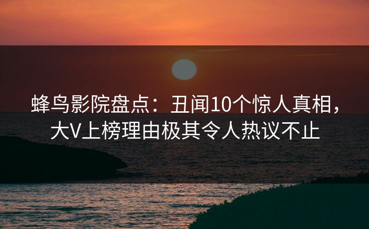 蜂鸟影院盘点：丑闻10个惊人真相，大V上榜理由极其令人热议不止