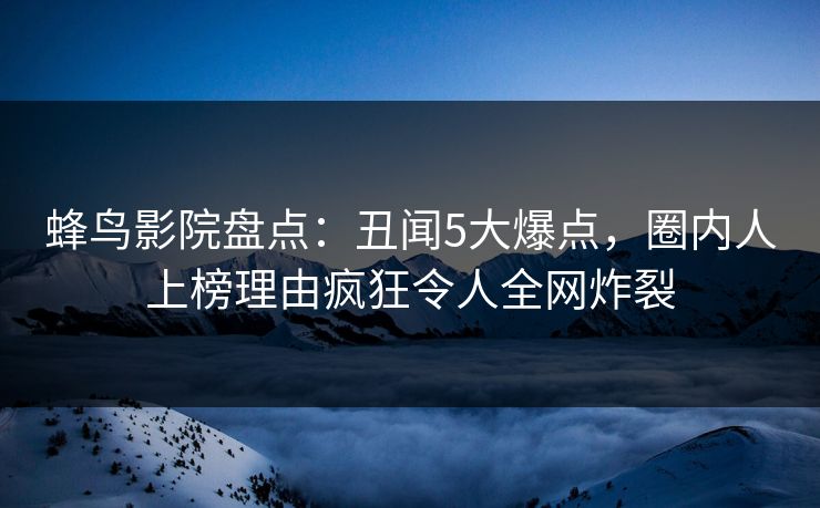 蜂鸟影院盘点：丑闻5大爆点，圈内人上榜理由疯狂令人全网炸裂