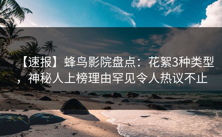 【速报】蜂鸟影院盘点：花絮3种类型，神秘人上榜理由罕见令人热议不止