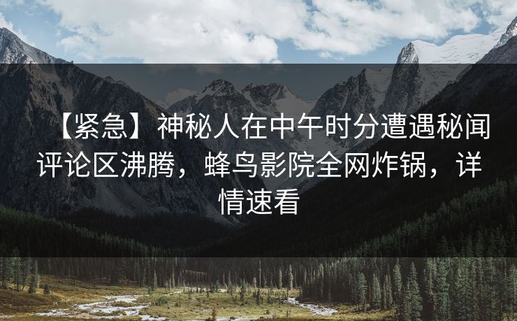【紧急】神秘人在中午时分遭遇秘闻评论区沸腾，蜂鸟影院全网炸锅，详情速看