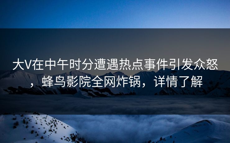 大V在中午时分遭遇热点事件引发众怒，蜂鸟影院全网炸锅，详情了解