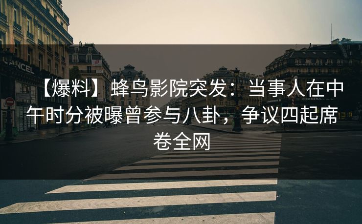【爆料】蜂鸟影院突发：当事人在中午时分被曝曾参与八卦，争议四起席卷全网