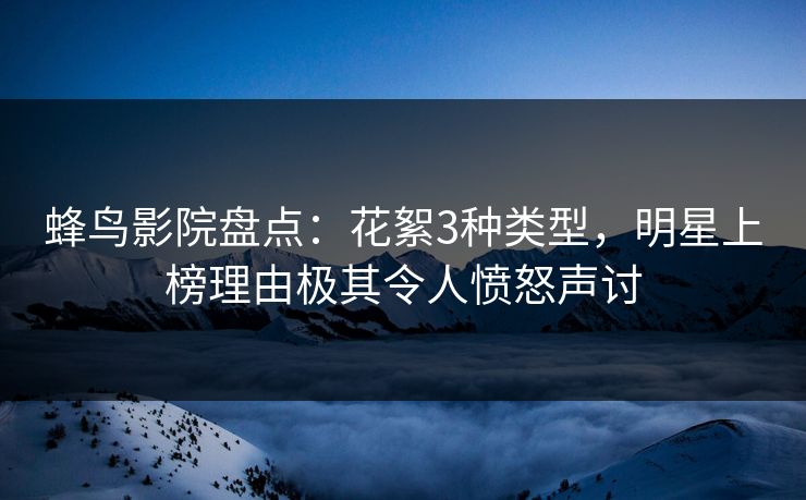 蜂鸟影院盘点：花絮3种类型，明星上榜理由极其令人愤怒声讨