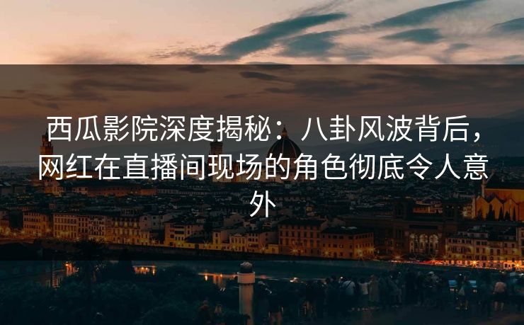 西瓜影院深度揭秘：八卦风波背后，网红在直播间现场的角色彻底令人意外