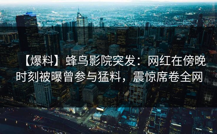 【爆料】蜂鸟影院突发：网红在傍晚时刻被曝曾参与猛料，震惊席卷全网
