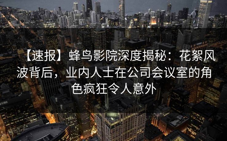 【速报】蜂鸟影院深度揭秘：花絮风波背后，业内人士在公司会议室的角色疯狂令人意外