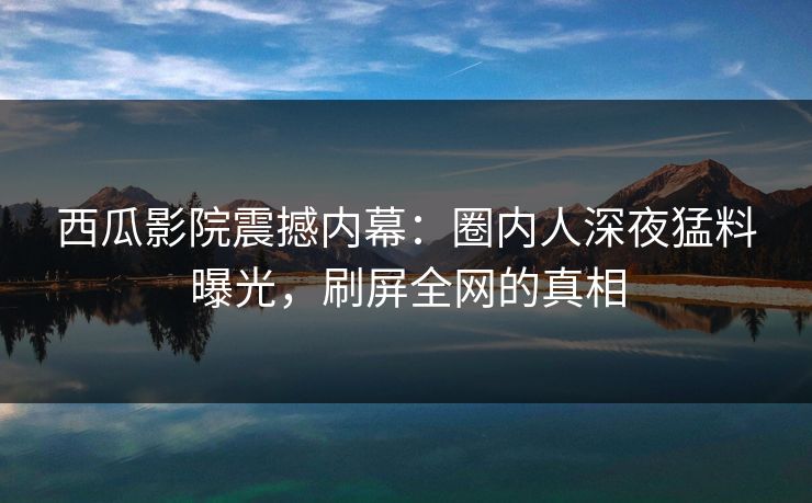 西瓜影院震撼内幕：圈内人深夜猛料曝光，刷屏全网的真相