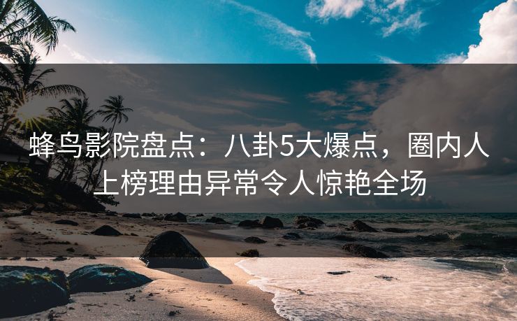 蜂鸟影院盘点：八卦5大爆点，圈内人上榜理由异常令人惊艳全场
