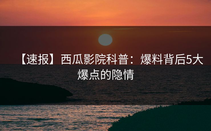 【速报】西瓜影院科普:爆料背后5大爆点的隐情 【速报】西瓜影院科普:爆料背后5大爆点的隐情