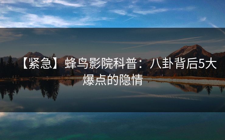 【紧急】蜂鸟影院科普:八卦背后5大爆点的隐情 【紧急】蜂鸟影院科普:八卦背后5大爆点的隐情
