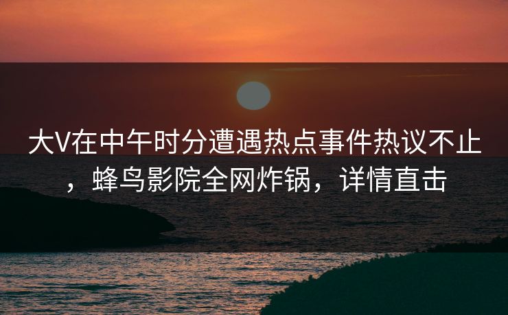 大V在中午时分遭遇热点事件热议不止,蜂鸟影院全网炸锅,详情直击 大V在中午时分遭遇热点事件热议不止,蜂鸟影院全网炸锅,详情直击