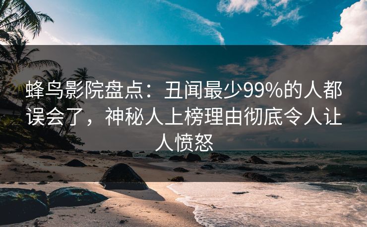蜂鸟影院盘点:丑闻最少99%的人都误会了,神秘人上榜理由彻底令人让人愤怒 蜂鸟影院盘点:丑闻最少99%的人都误会了,神秘人上榜理由彻底令人让人愤怒