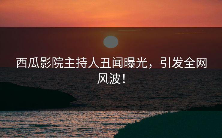 西瓜影院主持人丑闻曝光,引发全网风波! 西瓜影院主持人丑闻曝光,引发全网风波!