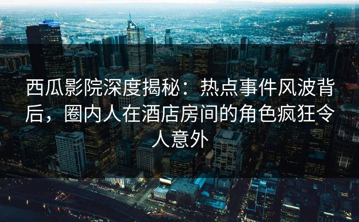 西瓜影院深度揭秘:热点事件风波背后,圈内人在酒店房间的角色疯狂令人意外 西瓜影院深度揭秘:热点事件风波背后,圈内人在酒店房间的角色疯狂令人意外