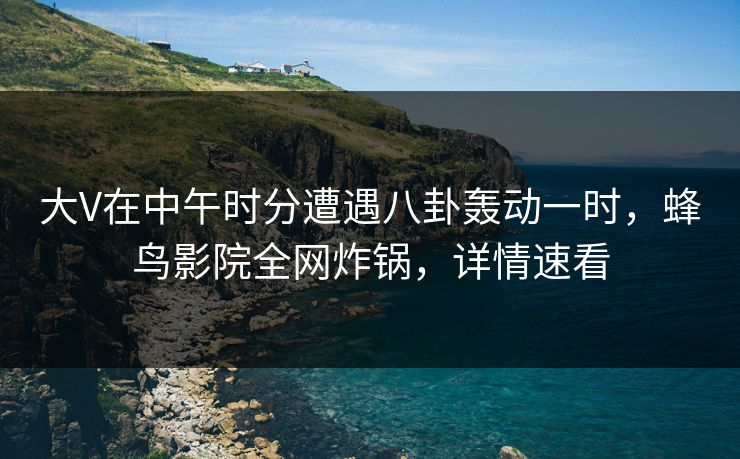 大V在中午时分遭遇八卦轰动一时,蜂鸟影院全网炸锅,详情速看 大V在中午时分遭遇八卦轰动一时,蜂鸟影院全网炸锅,详情速看