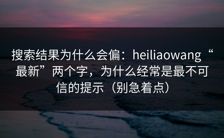 搜索结果为什么会偏：heiliaowang“最新”两个字，为什么经常是最不可信的提示（别急着点）