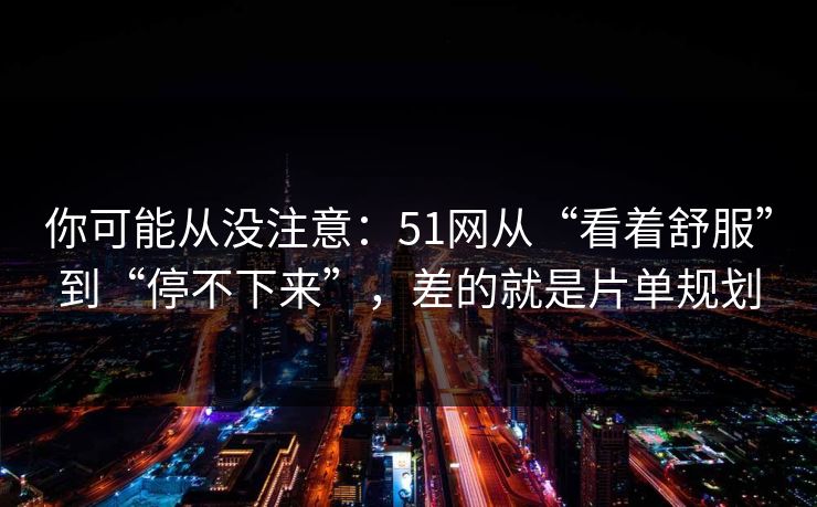 你可能从没注意：51网从“看着舒服”到“停不下来”，差的就是片单规划