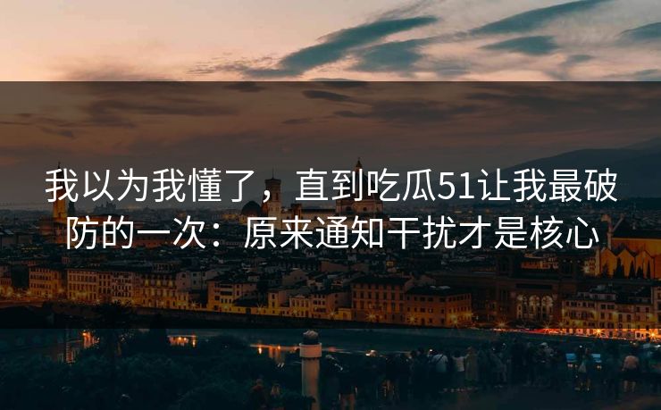 我以为我懂了，直到吃瓜51让我最破防的一次：原来通知干扰才是核心