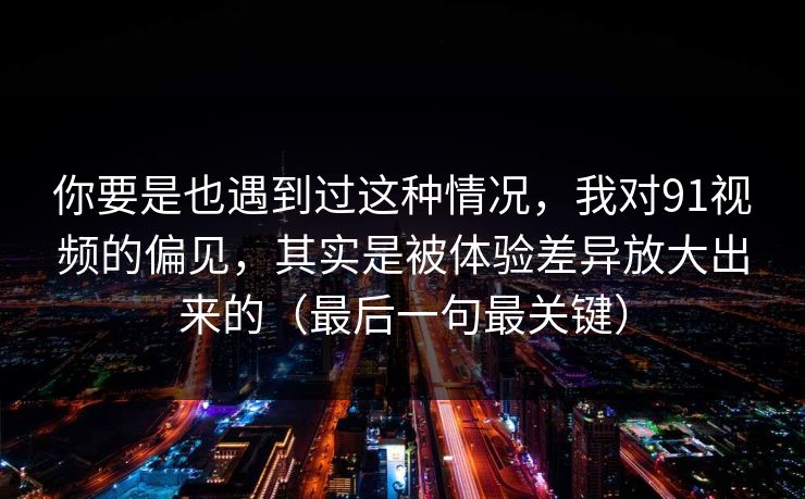 你要是也遇到过这种情况，我对91视频的偏见，其实是被体验差异放大出来的（最后一句最关键）
