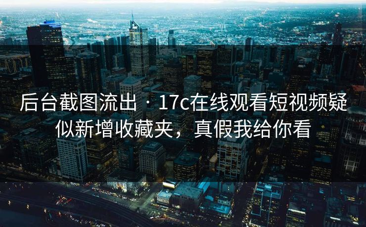 后台截图流出 · 17c在线观看短视频疑似新增收藏夹，真假我给你看