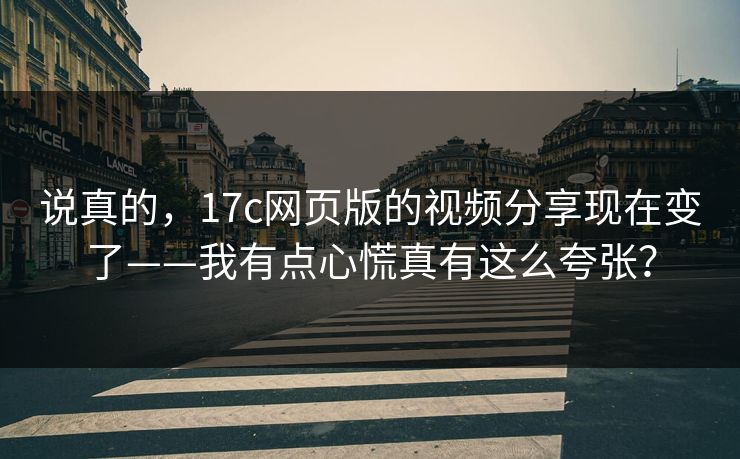 说真的，17c网页版的视频分享现在变了——我有点心慌真有这么夸张？